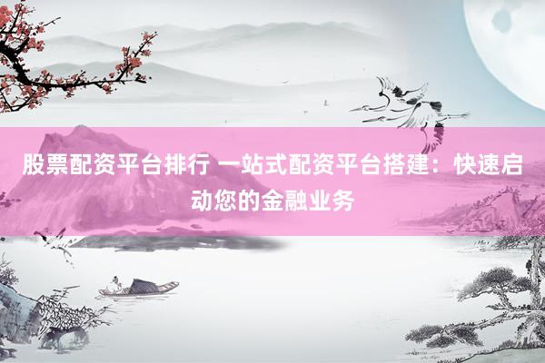 股票配资平台排行 一站式配资平台搭建：快速启动您的金融业务