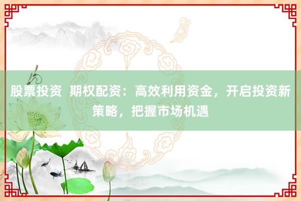 股票投资  期权配资：高效利用资金，开启投资新策略，把握市场机遇