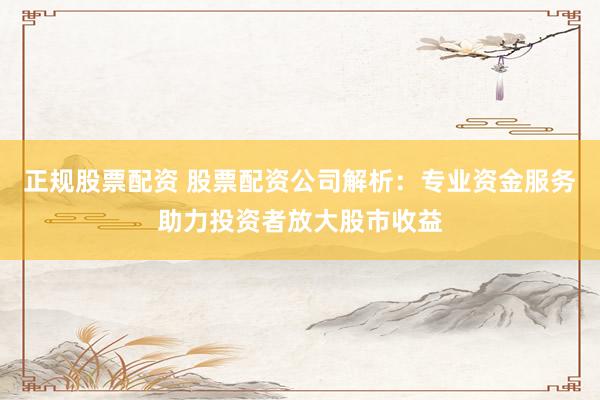 正规股票配资 股票配资公司解析：专业资金服务助力投资者放大股市收益