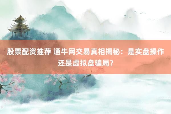 股票配资推荐 通牛网交易真相揭秘：是实盘操作还是虚拟盘骗局？