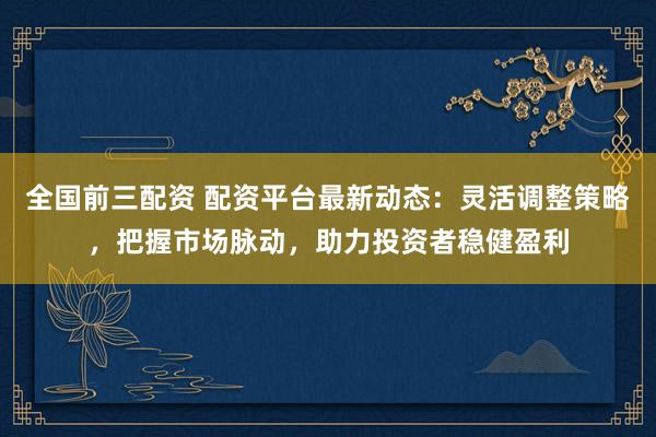 全国前三配资 配资平台最新动态：灵活调整策略，把握市场脉动，助力投资者稳健盈利