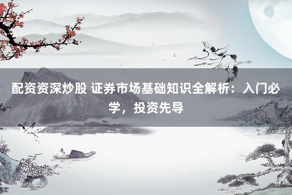 配资资深炒股 证券市场基础知识全解析：入门必学，投资先导