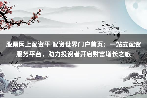 股票网上配资平 配资世界门户首页：一站式配资服务平台，助力投资者开启财富增长之旅