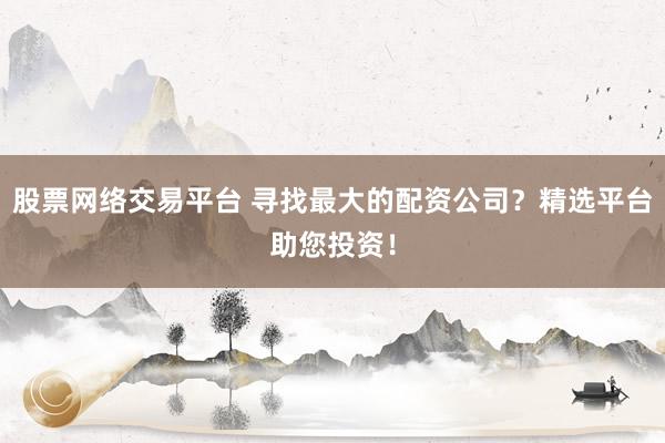 股票网络交易平台 寻找最大的配资公司？精选平台助您投资！