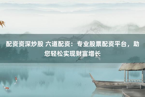 配资资深炒股 六道配资：专业股票配资平台，助您轻松实现财富增长