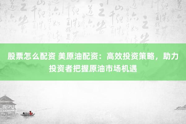 股票怎么配资 美原油配资：高效投资策略，助力投资者把握原油市场机遇