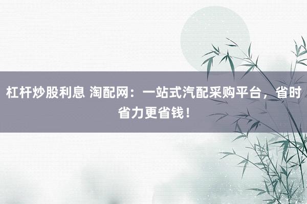 杠杆炒股利息 淘配网：一站式汽配采购平台，省时省力更省钱！