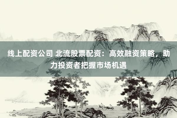 线上配资公司 北流股票配资：高效融资策略，助力投资者把握市场机遇