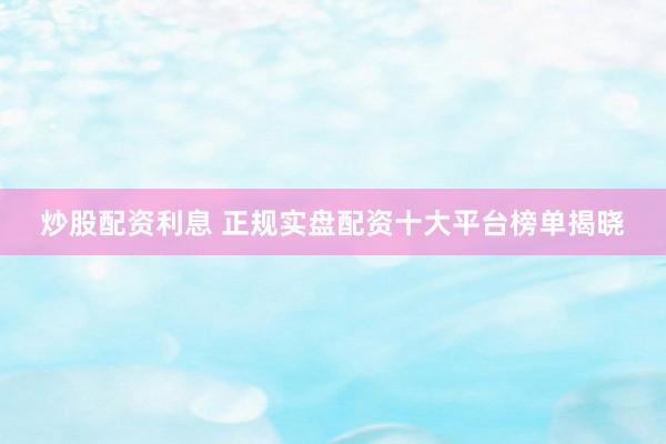 炒股配资利息 正规实盘配资十大平台榜单揭晓