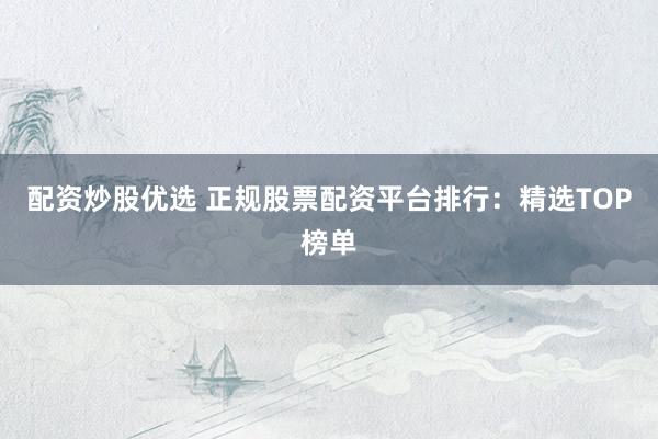 配资炒股优选 正规股票配资平台排行：精选TOP榜单