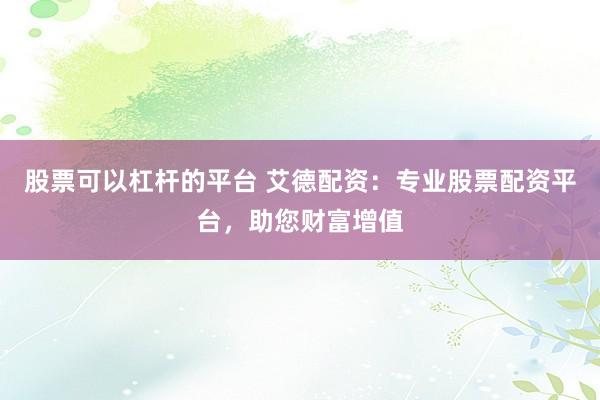 股票可以杠杆的平台 艾德配资：专业股票配资平台，助您财富增值