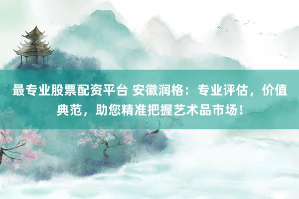 最专业股票配资平台 安徽润格：专业评估，价值典范，助您精准把握艺术品市场！