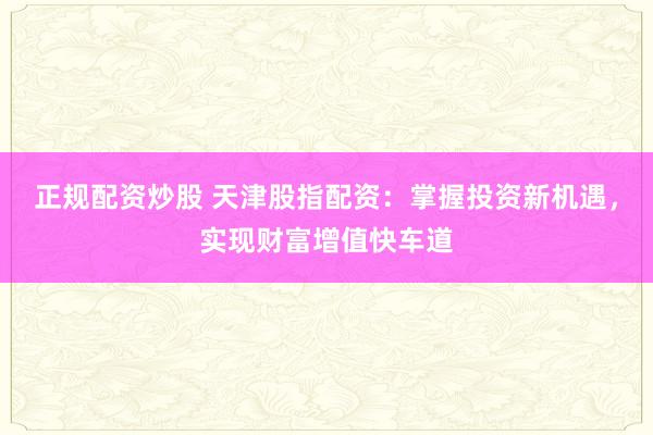 正规配资炒股 天津股指配资：掌握投资新机遇，实现财富增值快车道