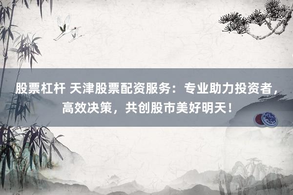股票杠杆 天津股票配资服务：专业助力投资者，高效决策，共创股市美好明天！
