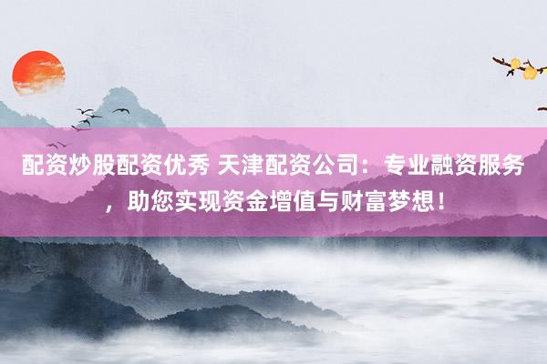 配资炒股配资优秀 天津配资公司：专业融资服务，助您实现资金增值与财富梦想！