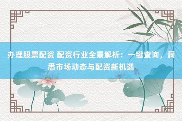 办理股票配资 配资行业全景解析：一键查询，洞悉市场动态与配资新机遇