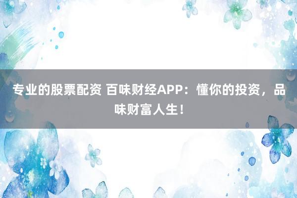 专业的股票配资 百味财经APP：懂你的投资，品味财富人生！