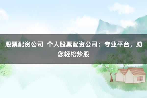 股票配资公司  个人股票配资公司：专业平台，助您轻松炒股