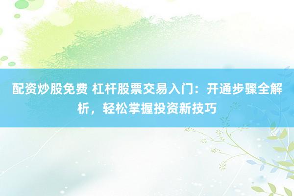 配资炒股免费 杠杆股票交易入门：开通步骤全解析，轻松掌握投资新技巧