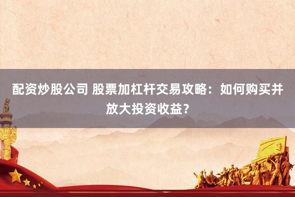 配资炒股公司 股票加杠杆交易攻略：如何购买并放大投资收益？