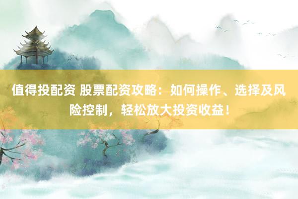 值得投配资 股票配资攻略：如何操作、选择及风险控制，轻松放大投资收益！