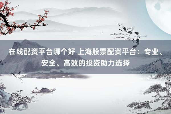 在线配资平台哪个好 上海股票配资平台：专业、安全、高效的投资助力选择
