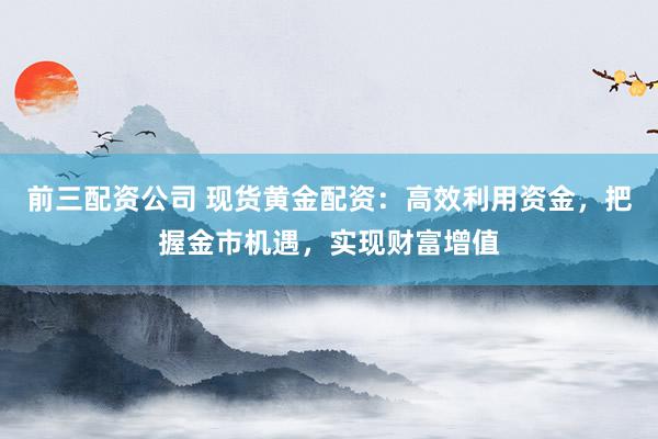 前三配资公司 现货黄金配资：高效利用资金，把握金市机遇，实现财富增值