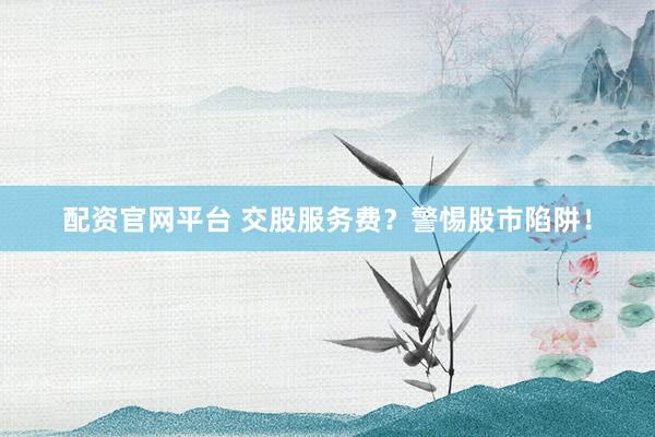 配资官网平台 交股服务费？警惕股市陷阱！