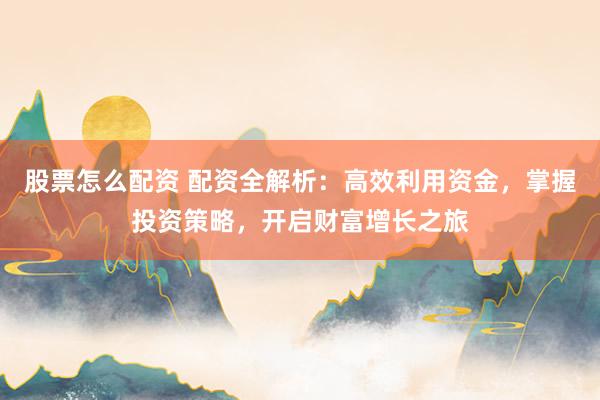 股票怎么配资 配资全解析：高效利用资金，掌握投资策略，开启财富增长之旅