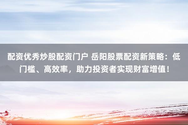 配资优秀炒股配资门户 岳阳股票配资新策略：低门槛、高效率，助力投资者实现财富增值！