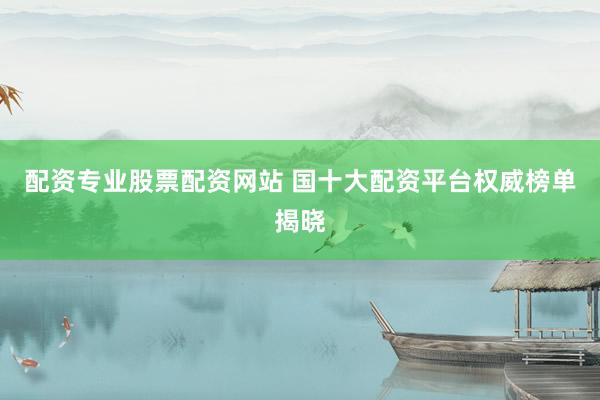 配资专业股票配资网站 国十大配资平台权威榜单揭晓
