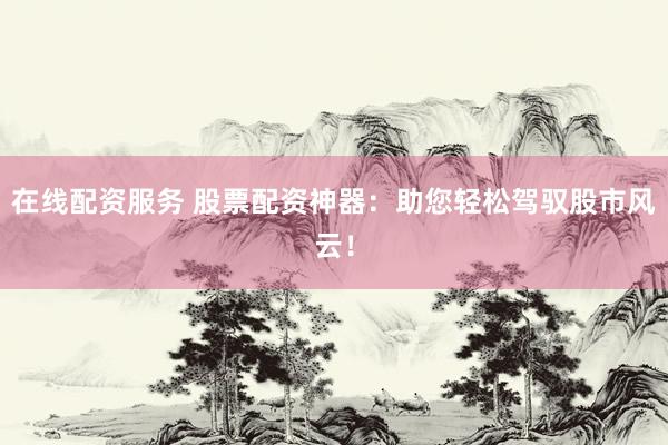 在线配资服务 股票配资神器：助您轻松驾驭股市风云！