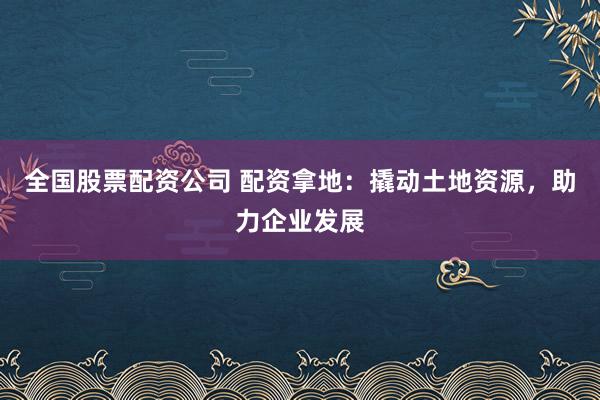 全国股票配资公司 配资拿地：撬动土地资源，助力企业发展