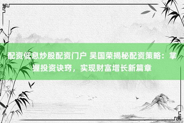 配资低息炒股配资门户 吴国荣揭秘配资策略：掌握投资诀窍，实现财富增长新篇章