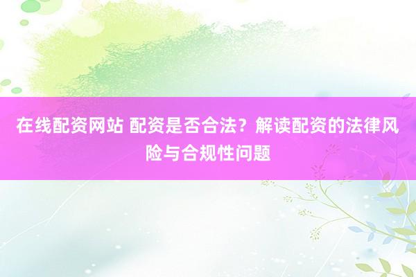 在线配资网站 配资是否合法？解读配资的法律风险与合规性问题