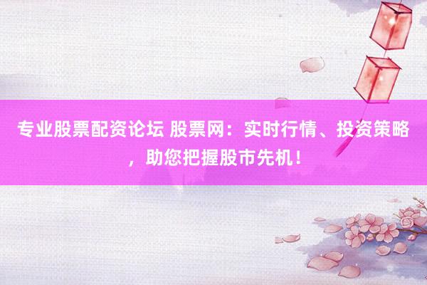 专业股票配资论坛 股票网：实时行情、投资策略，助您把握股市先机！