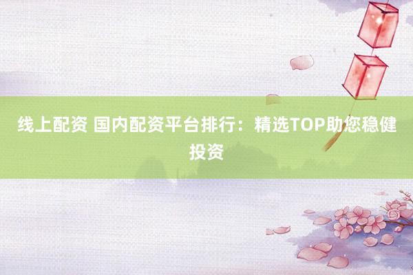 线上配资 国内配资平台排行：精选TOP助您稳健投资