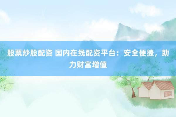 股票炒股配资 国内在线配资平台：安全便捷，助力财富增值