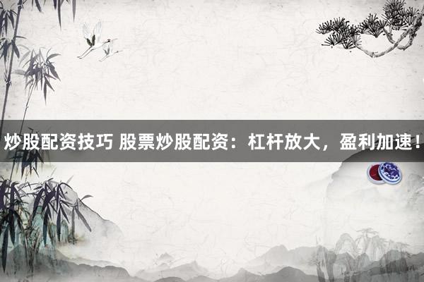 炒股配资技巧 股票炒股配资：杠杆放大，盈利加速！