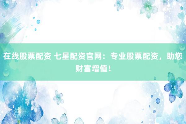 在线股票配资 七星配资官网：专业股票配资，助您财富增值！