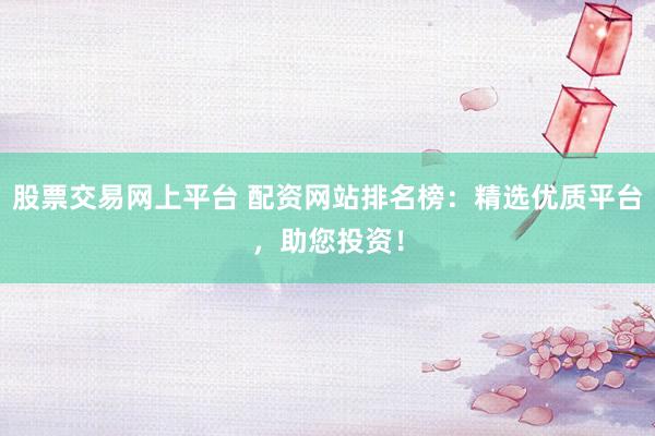 股票交易网上平台 配资网站排名榜：精选优质平台，助您投资！