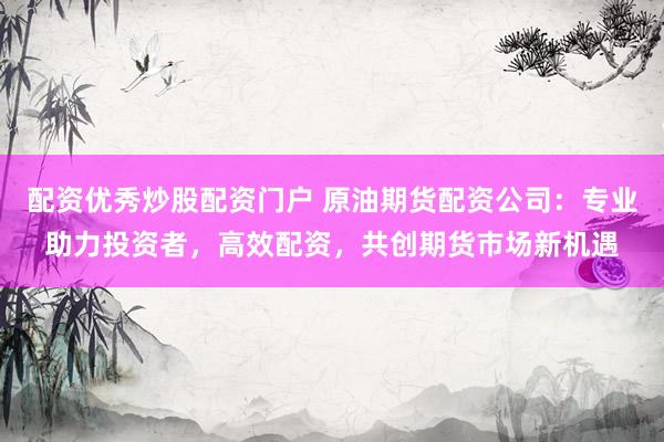 配资优秀炒股配资门户 原油期货配资公司：专业助力投资者，高效配资，共创期货市场新机遇