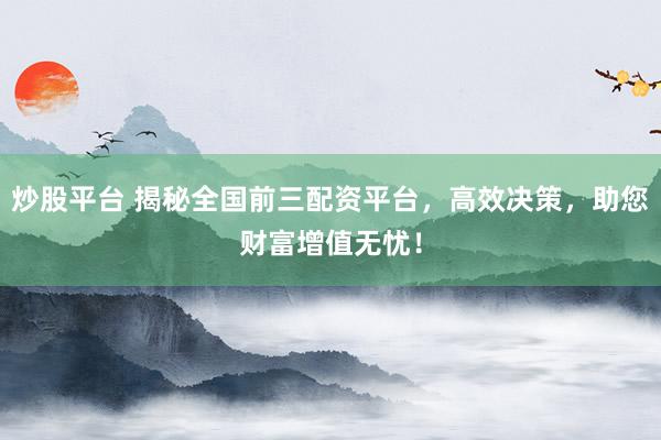 炒股平台 揭秘全国前三配资平台，高效决策，助您财富增值无忧！
