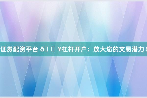 证券配资平台 🔥杠杆开户：放大您的交易潜力！