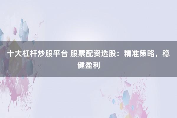 十大杠杆炒股平台 股票配资选股：精准策略，稳健盈利