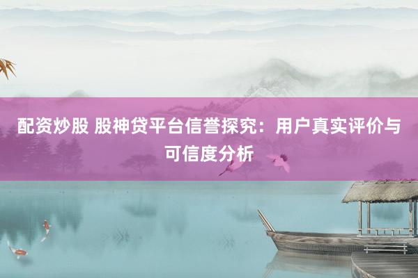配资炒股 股神贷平台信誉探究：用户真实评价与可信度分析