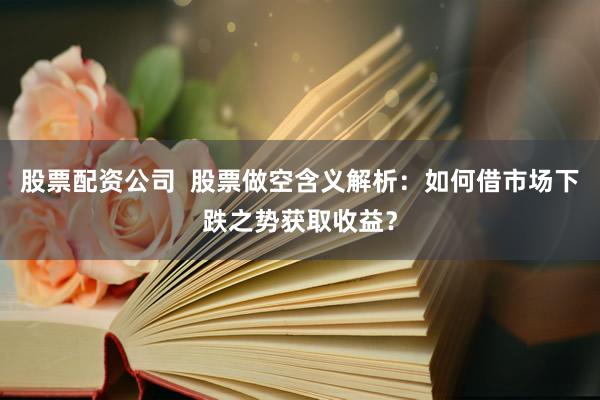 股票配资公司  股票做空含义解析：如何借市场下跌之势获取收益？