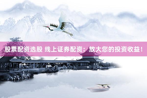 股票配资选股 线上证券配资：放大您的投资收益！