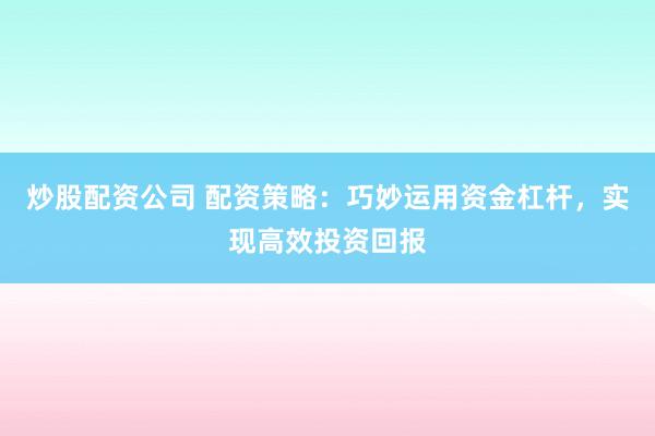 炒股配资公司 配资策略：巧妙运用资金杠杆，实现高效投资回报