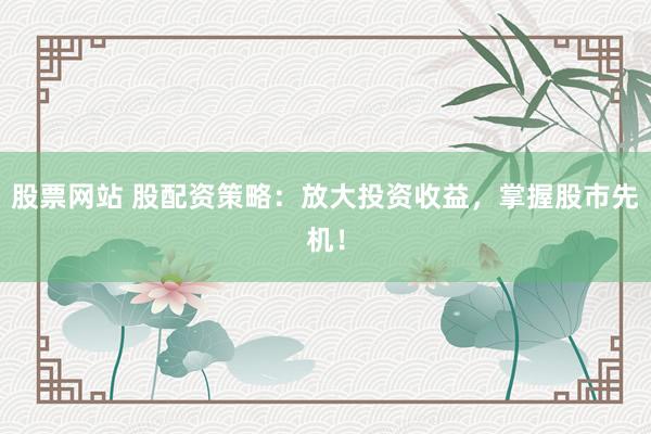 股票网站 股配资策略：放大投资收益，掌握股市先机！